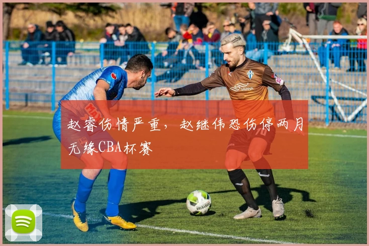 赵睿伤情严重，赵继伟恐伤停两月无缘CBA杯赛