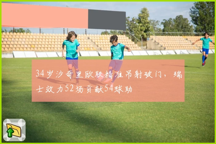 34岁沙奇里欧联精准吊射破门，瑞士效力52场贡献54球助
