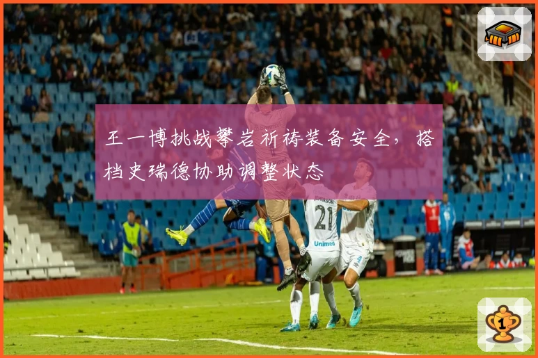 王一博挑战攀岩祈祷装备安全，搭档史瑞德协助调整状态