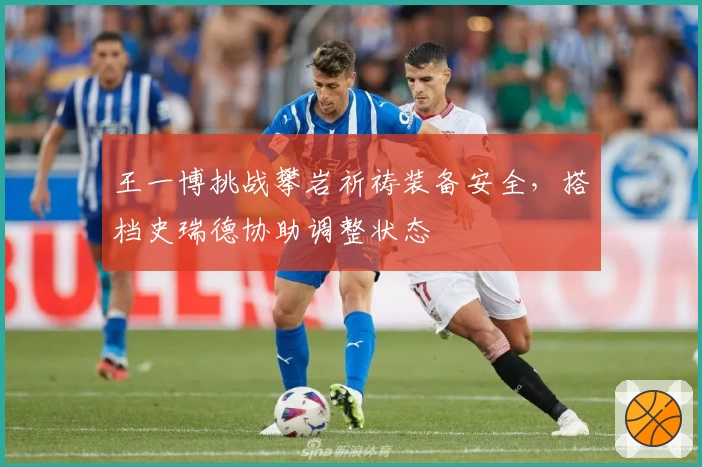 王一博挑战攀岩祈祷装备安全，搭档史瑞德协助调整状态