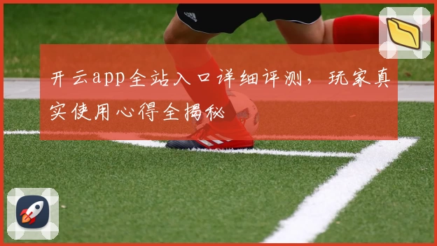 开云app全站入口详细评测，玩家真实使用心得全揭秘