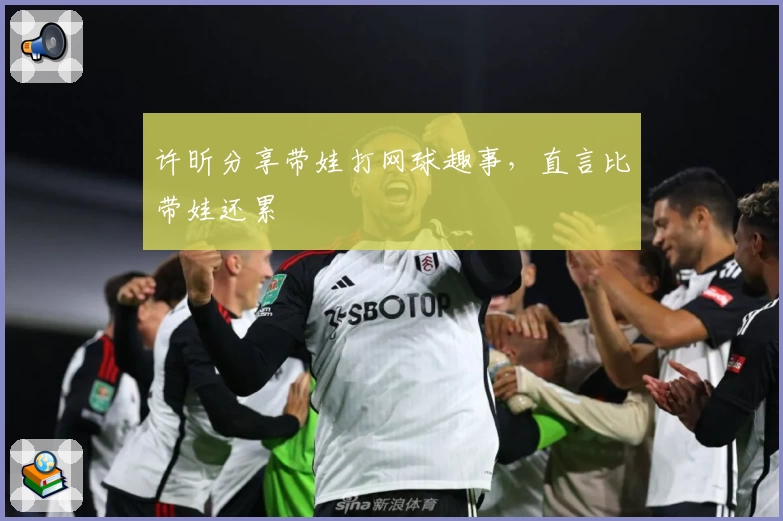 许昕分享带娃打网球趣事，直言比带娃还累
