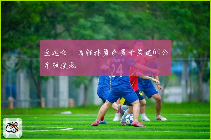 全运会丨马钰林勇夺男子柔道60公斤级桂冠