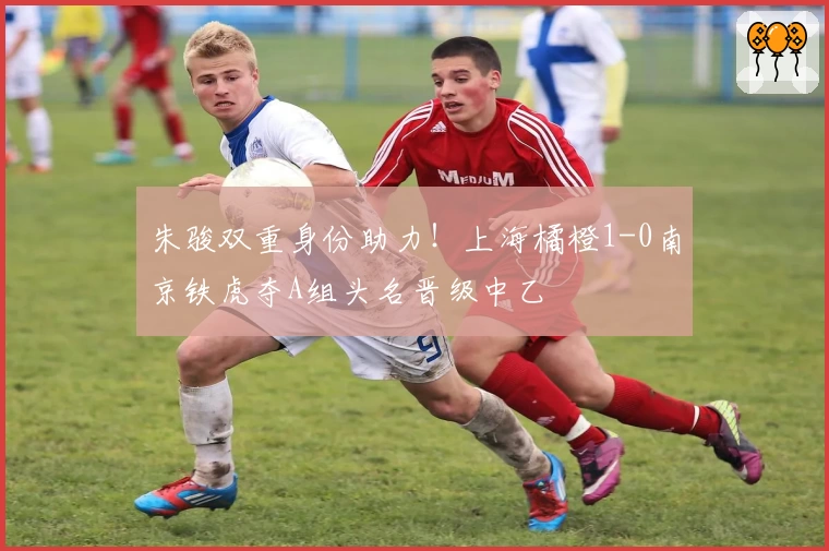 朱骏双重身份助力！上海橘橙1-0南京铁虎夺A组头名晋级中乙