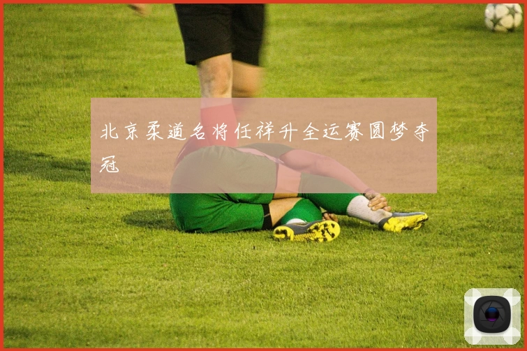 北京柔道名将任祥升全运赛圆梦夺冠